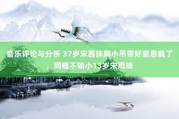 音乐评论与分析 37岁宋茜抹胸小吊带好意思疯了，同框不输小13岁宋雨琦