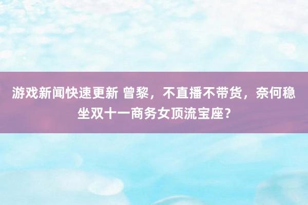 游戏新闻快速更新 曾黎，不直播不带货，奈何稳坐双十一商务女顶流宝座？