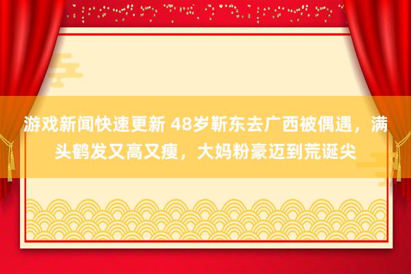 游戏新闻快速更新 48岁靳东去广西被偶遇，满头鹤发又高又瘦，大妈粉豪迈到荒诞尖