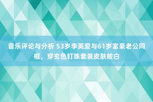 音乐评论与分析 53岁李英爱与61岁富豪老公同框，穿玄色钉珠套装皮肤皎白