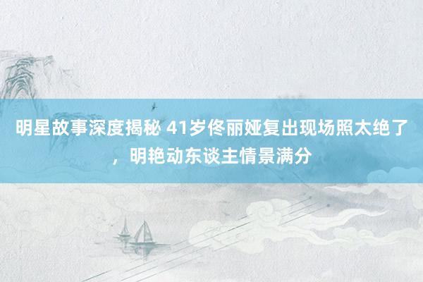 明星故事深度揭秘 41岁佟丽娅复出现场照太绝了，明艳动东谈主情景满分