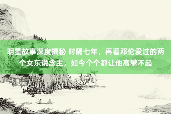 明星故事深度揭秘 时隔七年，再看邓伦爱过的两个女东说念主，如今个个都让他高攀不起