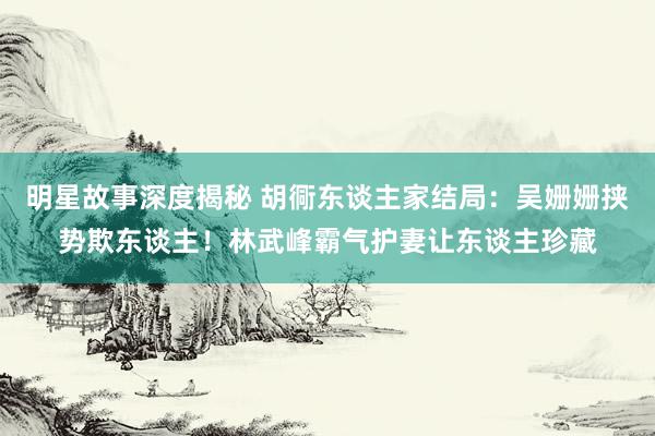 明星故事深度揭秘 胡衕东谈主家结局：吴姗姗挟势欺东谈主！林武峰霸气护妻让东谈主珍藏