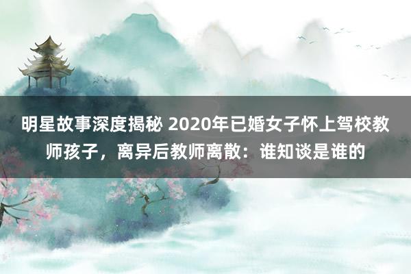 明星故事深度揭秘 2020年已婚女子怀上驾校教师孩子，离异后教师离散：谁知谈是谁的