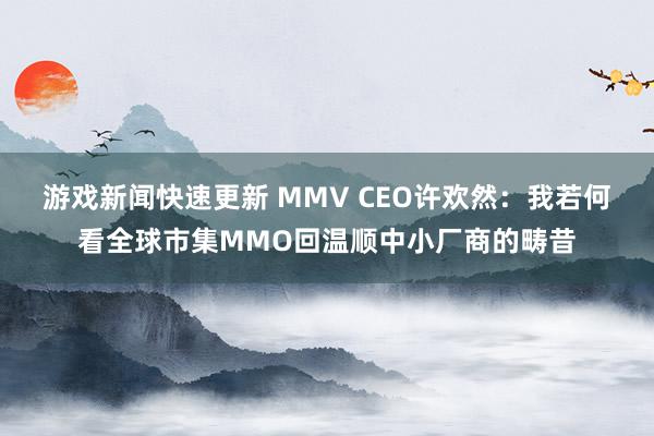 游戏新闻快速更新 MMV CEO许欢然：我若何看全球市集MMO回温顺中小厂商的畴昔