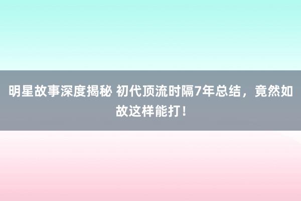 明星故事深度揭秘 初代顶流时隔7年总结，竟然如故这样能打！