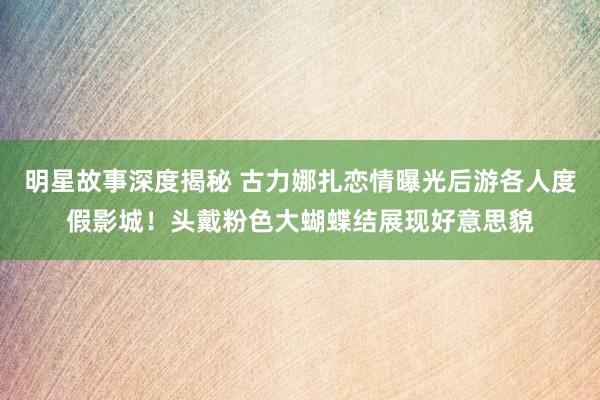 明星故事深度揭秘 古力娜扎恋情曝光后游各人度假影城！头戴粉色大蝴蝶结展现好意思貌