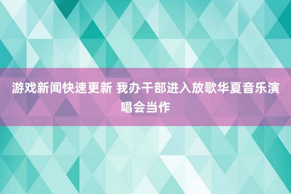 游戏新闻快速更新 我办干部进入放歌华夏音乐演唱会当作