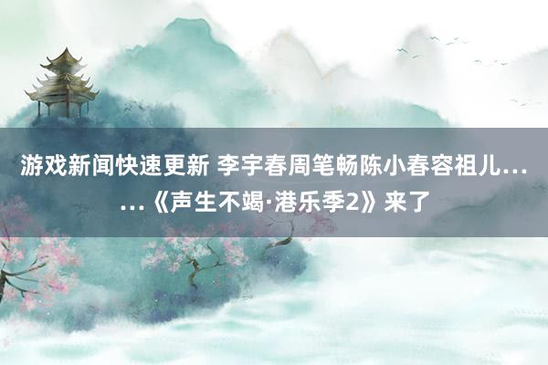 游戏新闻快速更新 李宇春周笔畅陈小春容祖儿……《声生不竭·港乐季2》来了