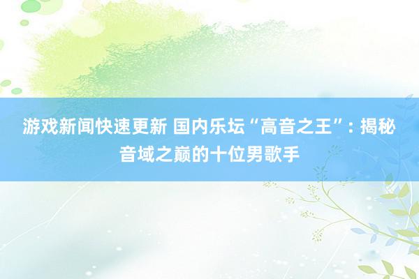 游戏新闻快速更新 国内乐坛“高音之王”: 揭秘音域之巅的十位男歌手