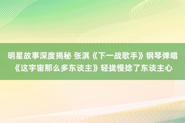 明星故事深度揭秘 张淇《下一战歌手》钢琴弹唱《这宇宙那么多东谈主》轻拢慢捻了东谈主心