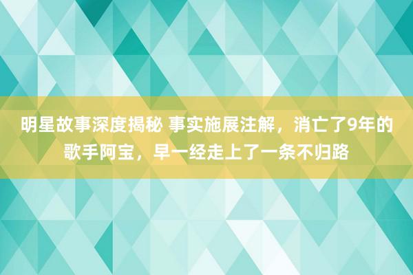 明星故事深度揭秘 事实施展注解，消亡了9年的歌手阿宝，早一经走上了一条不归路