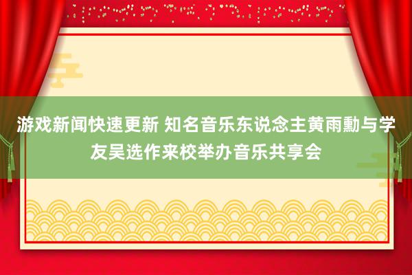 游戏新闻快速更新 知名音乐东说念主黄雨勳与学友吴选作来校举办音乐共享会