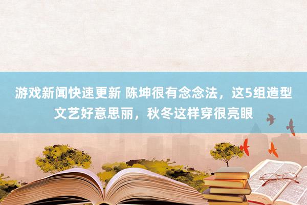 游戏新闻快速更新 陈坤很有念念法，这5组造型文艺好意思丽，秋冬这样穿很亮眼