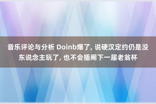 音乐评论与分析 Doinb爆了, 说硬汉定约仍是没东说念主玩了, 也不会插阁下一届老翁杯