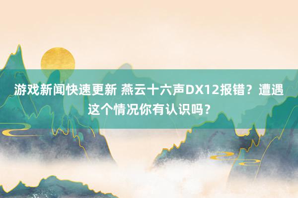 游戏新闻快速更新 燕云十六声DX12报错？遭遇这个情况你有认识吗？