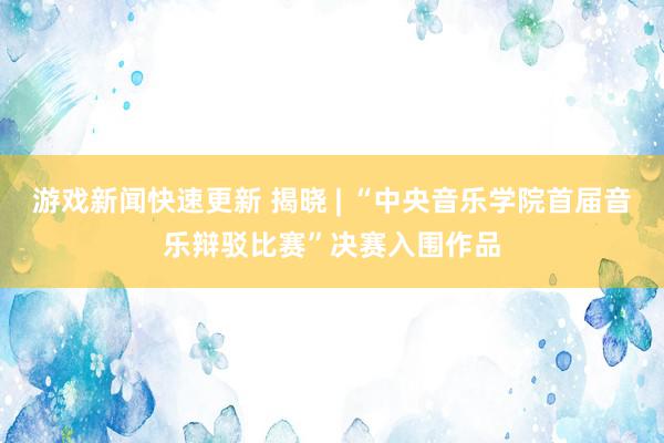 游戏新闻快速更新 揭晓 | “中央音乐学院首届音乐辩驳比赛”决赛入围作品