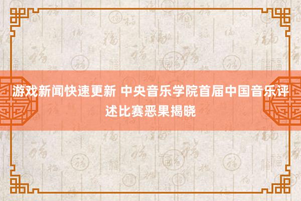 游戏新闻快速更新 中央音乐学院首届中国音乐评述比赛恶果揭晓