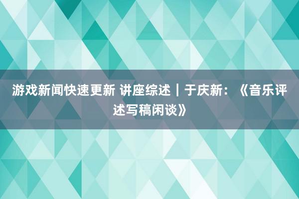 游戏新闻快速更新 讲座综述｜于庆新：《音乐评述写稿闲谈》