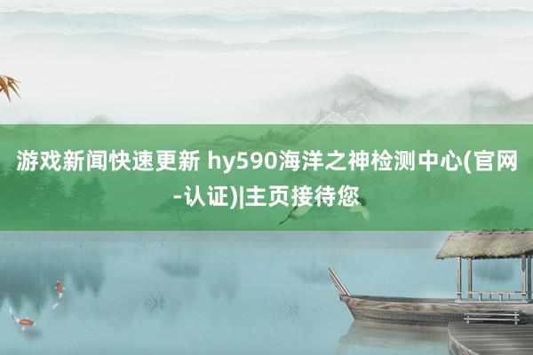 游戏新闻快速更新 hy590海洋之神检测中心(官网-认证)|主页接待您