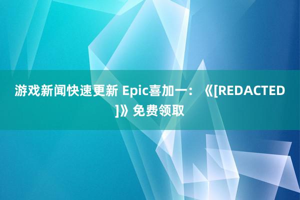 游戏新闻快速更新 Epic喜加一：《[REDACTED]》免费领取