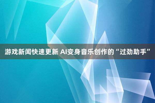 游戏新闻快速更新 AI变身音乐创作的“过劲助手”