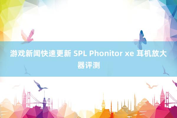 游戏新闻快速更新 SPL Phonitor xe 耳机放大器评测