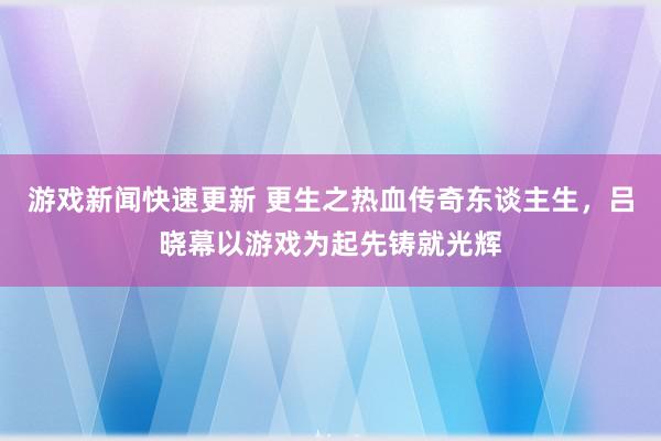 游戏新闻快速更新 更生之热血传奇东谈主生，吕晓幕以游戏为起先铸就光辉