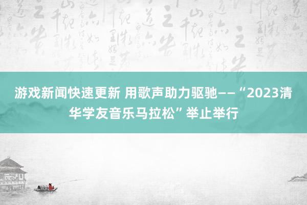 游戏新闻快速更新 用歌声助力驱驰——“2023清华学友音乐马拉松”举止举行