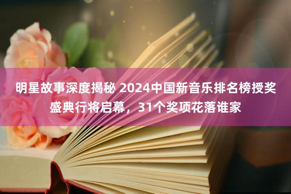 明星故事深度揭秘 2024中国新音乐排名榜授奖盛典行将启幕，31个奖项花落谁家