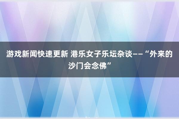 游戏新闻快速更新 港乐女子乐坛杂谈——“外来的沙门会念佛”