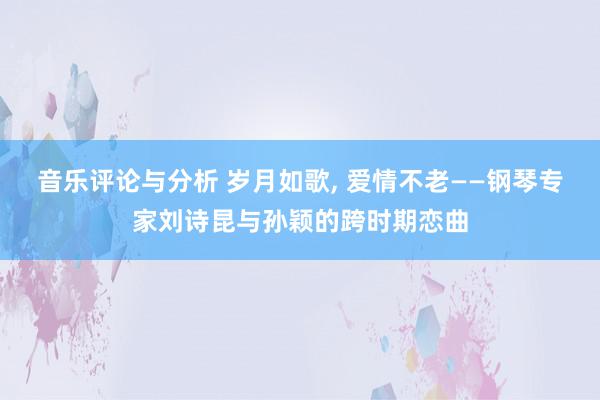 音乐评论与分析 岁月如歌, 爱情不老——钢琴专家刘诗昆与孙颖的跨时期恋曲