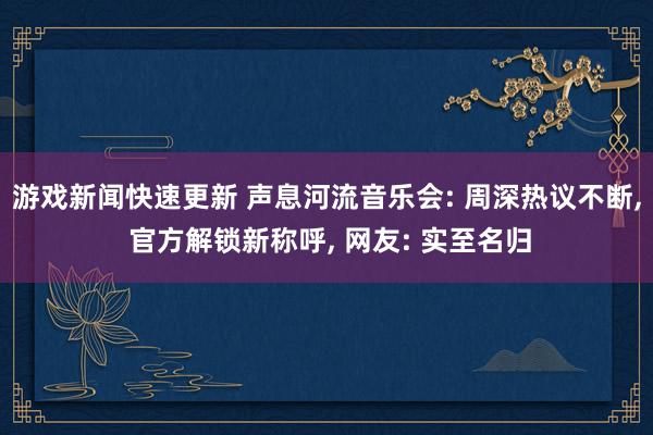 游戏新闻快速更新 声息河流音乐会: 周深热议不断, 官方解锁新称呼, 网友: 实至名归