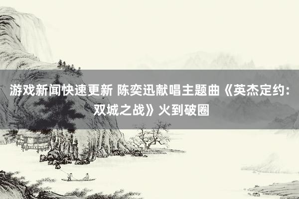 游戏新闻快速更新 陈奕迅献唱主题曲《英杰定约: 双城之战》火到破圈