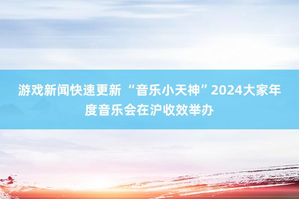 游戏新闻快速更新 “音乐小天神”2024大家年度音乐会在沪收效举办