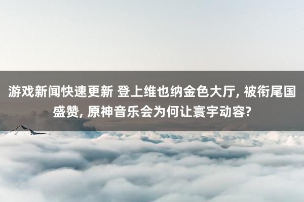 游戏新闻快速更新 登上维也纳金色大厅, 被衔尾国盛赞, 原神音乐会为何让寰宇动容?