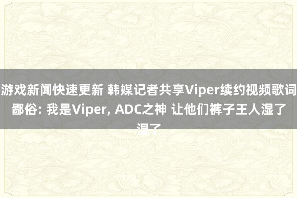 游戏新闻快速更新 韩媒记者共享Viper续约视频歌词鄙俗: 我是Viper, ADC之神 让他们裤子王人湿了