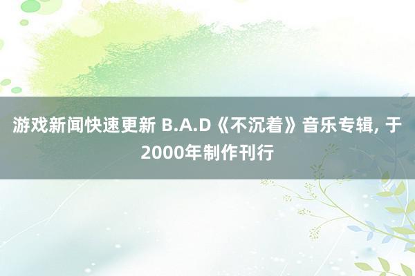 游戏新闻快速更新 B.A.D《不沉着》音乐专辑, 于2000年制作刊行