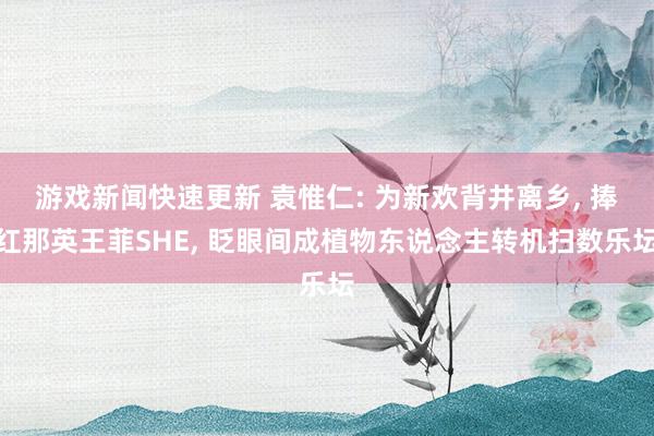 游戏新闻快速更新 袁惟仁: 为新欢背井离乡, 捧红那英王菲SHE, 眨眼间成植物东说念主转机扫数乐坛