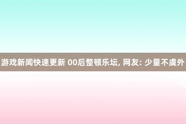 游戏新闻快速更新 00后整顿乐坛, 网友: 少量不虞外