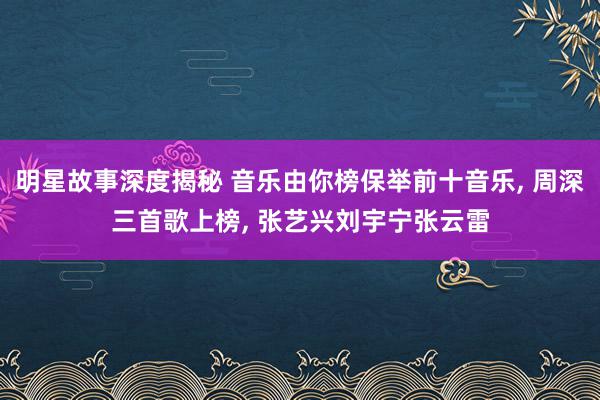 明星故事深度揭秘 音乐由你榜保举前十音乐, 周深三首歌上榜, 张艺兴刘宇宁张云雷