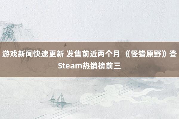 游戏新闻快速更新 发售前近两个月 《怪猎原野》登Steam热销榜前三