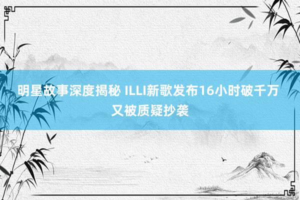 明星故事深度揭秘 ILLI新歌发布16小时破千万 又被质疑抄袭