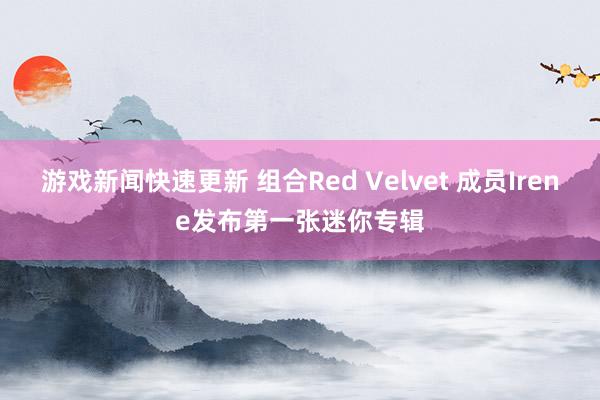 游戏新闻快速更新 组合Red Velvet 成员Irene发布第一张迷你专辑