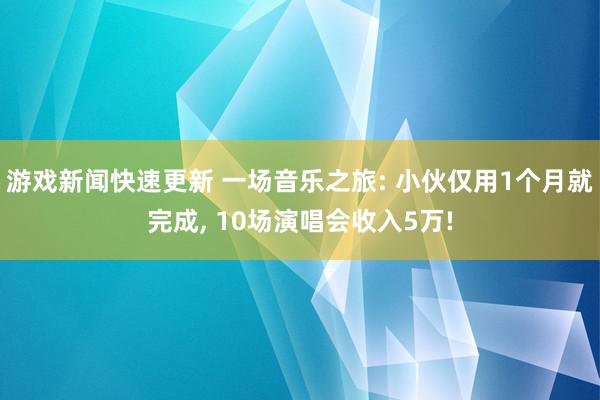 游戏新闻快速更新 一场音乐之旅: 小伙仅用1个月就完成, 10场演唱会收入5万!