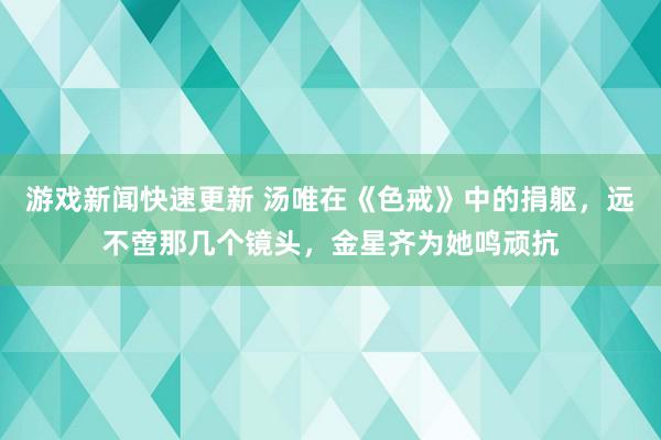 游戏新闻快速更新 汤唯在《色戒》中的捐躯，远不啻那几个镜头，金星齐为她鸣顽抗