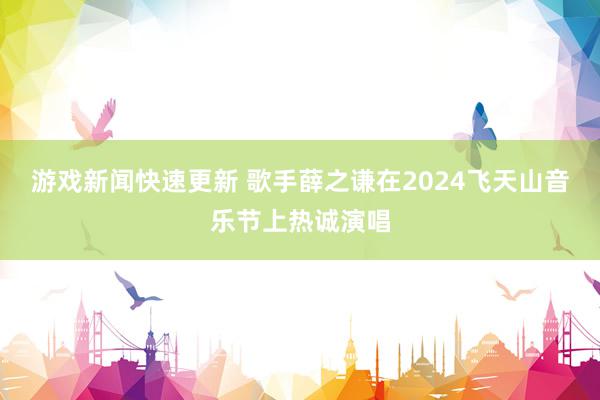 游戏新闻快速更新 歌手薛之谦在2024飞天山音乐节上热诚演唱