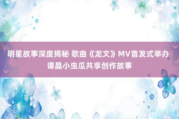 明星故事深度揭秘 歌曲《龙文》MV首发式举办 谭晶小虫瓜共享创作故事