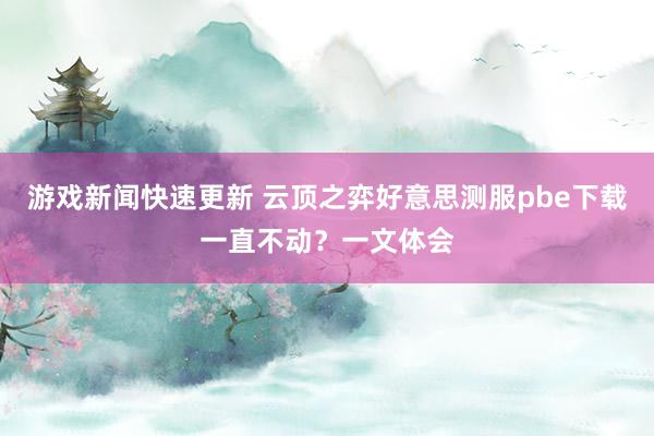 游戏新闻快速更新 云顶之弈好意思测服pbe下载一直不动？一文体会