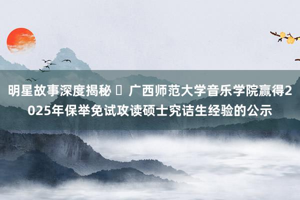 明星故事深度揭秘 ​广西师范大学音乐学院赢得2025年保举免试攻读硕士究诘生经验的公示